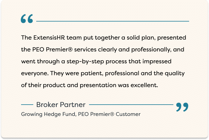 "The ExtensisHR team put together a solid plan, presented the PEO Premier® services clearly and professionally, and went through a step-by-step process that impressed everyone. They were patient, professional and the quality of their product and presentation was excellent." - Broker Partner, Growing Hedge Fund, PEO Premier® Customer
