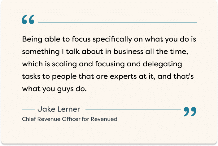 "Being able to focus specifically on what you do is something I talk about in business all the time, which is scaling and focusing and delegating asks to people that are experts at it, and that's what you guys do." - Jake Lerner, Chief Revenue Officer for Revenued