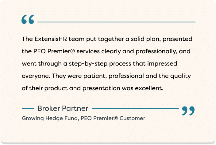"The ExtensisHR team put together a solid plan, presented the PEO Premier® services clearly and professionally, and went through a step-by-step process that impressed everyone. They were patient, professional and the quality of their product and presentation was excellent." - Broker Partner, Growing Hedge Fund, PEO Premier® Customer